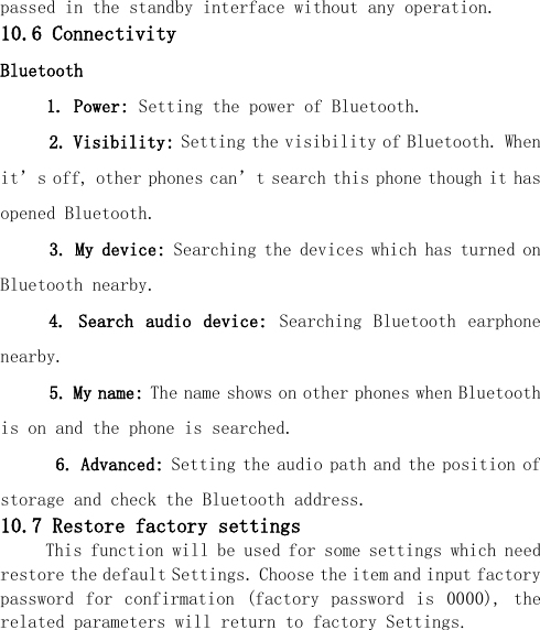  passed in the standby interface without any operation. 10.6 Connectivity Bluetooth      1. Power: Setting the power of Bluetooth.   2. Visibility: Setting the visibility of Bluetooth. When it’s off, other phones can’t search this phone though it has opened Bluetooth.   3. My device: Searching the devices which has turned on Bluetooth nearby. 4.  Search  audio  device:  Searching  Bluetooth  earphone nearby.   5. My name: The name shows on other phones when Bluetooth is on and the phone is searched.       6. Advanced: Setting the audio path and the position of storage and check the Bluetooth address. 10.7 Restore factory settings This function will be used for some settings which need restore the default Settings. Choose the item and input factory password  for  confirmation  (factory  password  is  0000),  the related parameters will return to factory Settings. 