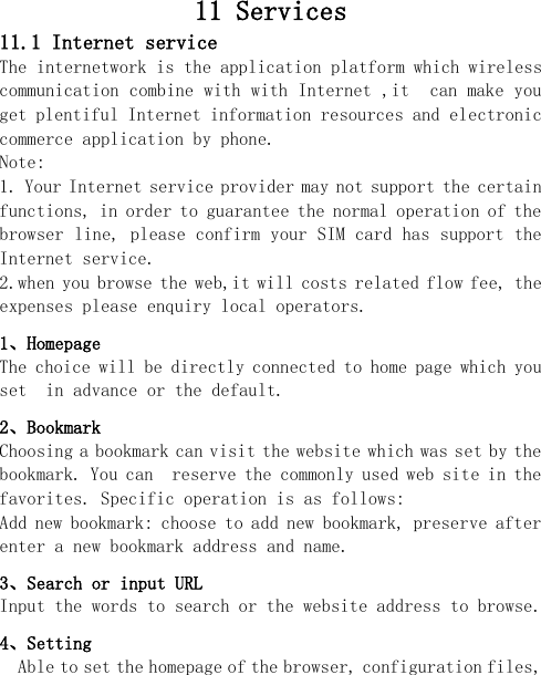  11 Services 11.1 Internet service    The internetwork is the application platform which wireless communication combine with with Internet ,it  can make you  get plentiful Internet information resources and electronic commerce application by phone.   Note:  1. Your Internet service provider may not support the certain functions, in order to guarantee the normal operation of the browser line, please confirm your SIM card has support the Internet service.  2.when you browse the web,it will costs related flow fee, the expenses please enquiry local operators.  1、Homepage The choice will be directly connected to home page which you set  in advance or the default. 2、Bookmark Choosing a bookmark can visit the website which was set by the bookmark. You can  reserve the commonly used web site in the favorites. Specific operation is as follows:  Add new bookmark: choose to add new bookmark, preserve after enter a new bookmark address and name. 3、Search or input URL Input the words to search or the website address to browse. 4、Setting Able to set the homepage of the browser, configuration files, 