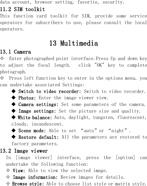  data account, browser setting, favorite, security. 11.2 SIM toolkit   This  function  card  toolkit  for  SIM,  provide  some  service operators for subscribers to use, please consult the local operators.  13 Multimedia 13.1 Camera   Enter photographed point interface.Press Up and down key to  adjust  the  focal  length.    click  &quot;OK&quot;  key  to  complete photograph.   Press left function key to enter in the options menu, you can undertake associated Settings:  Switch to video recorder: Switch to video recorder.  Photos: Enter the image viewer view.  Camera settings: Set some parameters of the camera.  Image settings: Set the picture size and quality.  White balance: Auto, daylight, tungsten, fluorescent, cloudy, incandescent.  Scene mode: Able to set “auto”or “night”.  Restore default: All the parameters are restored to factory parameters. 13.2 Image viewer In  [image  viewer]  interface,  press  the  [option]  can undertake the following function:   View: Able to view the selected image.  Image information: Review images for details.  Browse style: Able to choose list style or matrix style. 