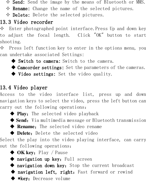   Send: Send the image by the means of Bluetooth or MMS.  Rename: Change the name of the selected pictures.  Delete: Delete the selected pictures. 13.3 Video recorder   Enter photographed point interface.Press Up and down key to  adjust  the  focal  length.    Click  &quot;OK&quot;  button  to  start shooting.   Press left function key to enter in the options menu, you can undertake associated Settings:  Switch to camera: Switch to the camera.  Camcorder settings: Set the parameters of the cameras.  Video settings: Set the video quality.  13.4 Video player Access  to  the  video  interface  list,  press  up  and  down navigation keys to select the video, press the left button can carry out the following operations：  Play：The selected video playback  Send：Via multimedia message or Bluetooth transmission  Rename：The selected video rename  Delete：Delete the selected video Select the play into the video playing interface, can carry out the following operations：  OK key：Play / Pause  navigation up key：Full screen   navigation down key：Stop the current broadcast  navigation left, right：Fast forward or rewind  *key：Decrease volume 