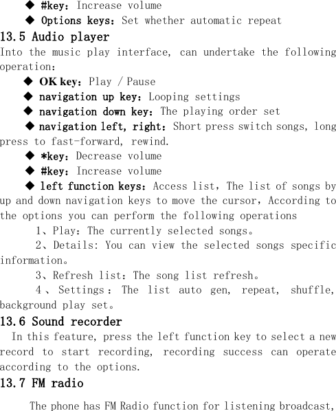   #key：Increase volume  Options keys：Set whether automatic repeat  13.5 Audio player Into the music play interface, can undertake the following operation：  OK key：Play / Pause  navigation up key：Looping settings  navigation down key：The playing order set  navigation left, right：Short press switch songs, long press to fast-forward, rewind.  *key：Decrease volume  #key：Increase volume  left function keys：Access list，The list of songs by up and down navigation keys to move the cursor，According to the options you can perform the following operations   1、Play：The currently selected songs。   2、Details: You can view the selected songs specific information。   3、Refresh list：The song list refresh。   4 、Settings ：The  list  auto  gen,  repeat,  shuffle, background play set。 13.6 Sound recorder In this feature, press the left function key to select a new record  to  start  recording,  recording  success  can  operate according to the options. 13.7 FM radio The phone has FM Radio function for listening broadcast, 