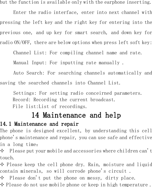  but the function is available only with the earphone inserting. Enter the radio interface, enter into next channel with pressing the left key and the right key for entering into the previous one, and up key for smart search, and down key for radio ON/OFF, there are below options when press left soft key: Channel List: For compiling channel name and rate. Manual Input: For inputting rate manually . Auto Search: For searching channels automatically and saving the searched channels into Channel List. Settings: For setting radio conceirned parameters.    Record: Recording the current broadcast.    File list:List of recordings. 14 Maintenance and help 14.1 Maintenance and repair The phone is designed excellent, by understanding this cell phone&apos;s maintenance and repair, you can use safe and effective in a long time：   Please put your mobile and accessories where children can&apos;t touch.  Please keep the cell phone dry. Rain, moisture and liquid contain minerals, so will corrode phone&apos;s circuit .    Please don&apos;t put the phone on messy, dirty place.  Please do not use mobile phone or keep in high temperature . 