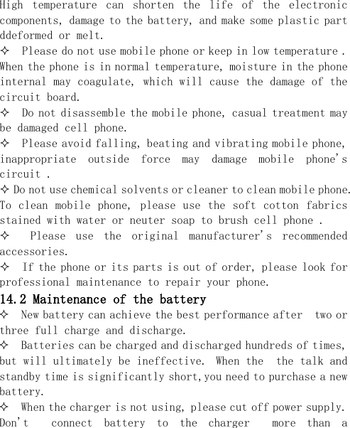  High  temperature  can  shorten  the  life  of  the  electronic components, damage to the battery, and make some plastic part ddeformed or melt.    Please do not use mobile phone or keep in low temperature . When the phone is in normal temperature, moisture in the phone internal may coagulate, which will cause the damage of the circuit board.   Do not disassemble the mobile phone, casual treatment may be damaged cell phone.    Please avoid falling, beating and vibrating mobile phone, inappropriate  outside  force  may  damage  mobile  phone&apos;s circuit .   Do not use chemical solvents or cleaner to clean mobile phone. To clean  mobile phone,  please use  the soft  cotton  fabrics stained with water or neuter soap to brush cell phone .    Please  use  the  original  manufacturer&apos;s  recommended accessories.   If the phone or its parts is out of order, please look for professional maintenance to repair your phone. 14.2 Maintenance of the battery  New battery can achieve the best performance after  two or three full charge and discharge.  Batteries can be charged and discharged hundreds of times, but will ultimately be ineffective. When the  the talk and standby time is significantly short,you need to purchase a new battery.  When the charger is not using, please cut off power supply. Don&apos;t    connect  battery  to  the  charger    more  than  a 