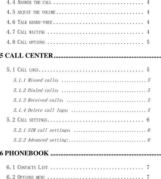  4.4 ANSWER THE CALL ............................... 4 4.5 ADJUST THE VOLUME .............................. 4 4.6 TALK HANDS-FREE ............................... 4 4.7 CALL WAITING ................................. 4 4.8 CALL OPTIONS ................................. 5 5 CALL CENTER ........................................................................................................................................................... 5 5.1 CALL LOGS .................................... 5 5.1.1 Missed calls： ................................... 5 5.1.2 Dialed calls： ................................... 5 5.1.3 Received calls： ................................. 5 5.1.4 Delete call logs： ............................... 5 5.2 CALL SETTINGS ................................. 6 5.2.1 SIM call settings： .............................. 6 5.2.2 Advanced setting: ................................ 6 6 PHONEBOOK ............................................................................................................................................................. 7 6.1 CONTACTS LIST ................................ 7 6.2 OPTIONS MENU ................................. 7 