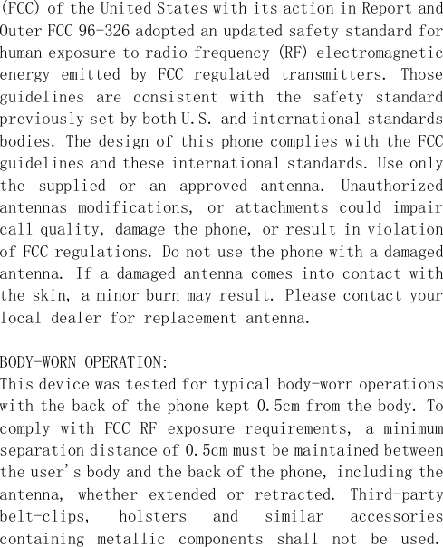  (FCC) of the United States with its action in Report and Outer FCC 96-326 adopted an updated safety standard for human exposure to radio frequency (RF) electromagnetic energy  emitted by FCC regulated transmitters. Those guidelines  are  consistent  with  the  safety  standard previously set by both U.S. and international standards bodies. The design of this phone complies with the FCC guidelines and these international standards. Use only the  supplied  or  an  approved  antenna.  Unauthorized antennas  modifications,  or  attachments  could  impair call quality, damage the phone, or result in violation of FCC regulations. Do not use the phone with a damaged antenna. If a damaged antenna comes into contact with the skin, a minor burn may result. Please contact your local dealer for replacement antenna.  BODY-WORN OPERATION: This device was tested for typical body-worn operations with the back of the phone kept 0.5cm from the body. To comply with FCC RF exposure requirements, a minimum separation distance of 0.5cm must be maintained between the user&apos;s body and the back of the phone, including the antenna,  whether  extended  or  retracted.  Third-party belt-clips,  holsters  and  similar  accessories containing  metallic  components  shall  not  be  used. 