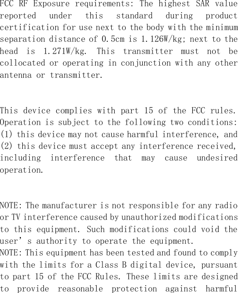  FCC RF Exposure requirements: The highest SAR value reported  under  this  standard  during  product certification for use next to the body with the minimum separation distance of 0.5cm is 1.126W/kg; next to the head  is  1.271W/kg.  This  transmitter  must  not  be collocated or operating in conjunction with any other antenna or transmitter.   This device complies with part 15 of the FCC rules. Operation is subject to the following two conditions: (1) this device may not cause harmful interference, and (2) this device must accept any interference received, including  interference  that  may  cause  undesired operation.   NOTE: The manufacturer is not responsible for any radio or TV interference caused by unauthorized modifications to this equipment. Such modifications could void the user’s authority to operate the equipment. NOTE: This equipment has been tested and found to comply with the limits for a Class B digital device, pursuant to part 15 of the FCC Rules. These limits are designed to  provide  reasonable  protection  against  harmful 