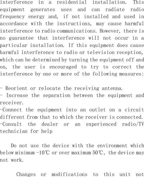  interference  in  a  residential  installation.  This equipment  generates  uses  and  can  radiate  radio frequency  energy  and,  if  not  installed  and  used  in accordance with the instructions,  may  cause harmful interference to radio communications. However, there is no  guarantee  that  interference  will  not  occur  in  a particular installation. If this equipment does cause harmful interference to radio or television reception, which can be determined by turning the equipment off and on,  the  user  is  encouraged  to  try  to  correct  the interference by one or more of the following measures:  - Reorient or relocate the receiving antenna. - Increase the separation between the equipment and receiver. -Connect the equipment into an outlet on a circuit different from that to which the receiver is connected. -Consult  the  dealer  or  an  experienced  radio/TV technician for help      Do not use the device with the environment which below minimum -10℃ or over maximum 50℃, the device may not work.        Changes  or  modifications  to  this  unit  not 