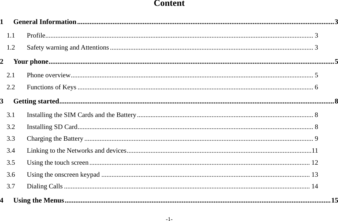 -1- Content 1 General Information ................................................................................................................................................. 3 1.1 Profile .............................................................................................................................................................. 3 1.2  Safety warning and Attentions ........................................................................................................................ 3 2 Your phone ................................................................................................................................................................. 5 2.1 Phone overview ............................................................................................................................................... 5 2.2 Functions of Keys ........................................................................................................................................... 6 3 Getting started ........................................................................................................................................................... 8 3.1  Installing the SIM Cards and the Battery ........................................................................................................ 8 3.2 Installing SD Card ........................................................................................................................................... 8 3.3  Charging the Battery ....................................................................................................................................... 9 3.4  Linking to the Networks and devices ............................................................................................................. 11 3.5  Using the touch screen .................................................................................................................................. 12 3.6  Using the onscreen keypad ........................................................................................................................... 13 3.7 Dialing Calls ................................................................................................................................................. 14 4 Using the Menus ...................................................................................................................................................... 15 