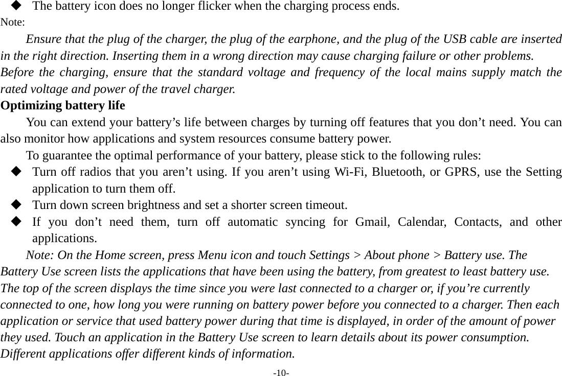 -10-  The battery icon does no longer flicker when the charging process ends. Note: Ensure that the plug of the charger, the plug of the earphone, and the plug of the USB cable are inserted in the right direction. Inserting them in a wrong direction may cause charging failure or other problems. Before the charging, ensure that the standard voltage and frequency of the local mains supply match the rated voltage and power of the travel charger. Optimizing battery life You can extend your battery’s life between charges by turning off features that you don’t need. You can also monitor how applications and system resources consume battery power.   To guarantee the optimal performance of your battery, please stick to the following rules:  Turn off radios that you aren’t using. If you aren’t using Wi-Fi, Bluetooth, or GPRS, use the Setting application to turn them off.  Turn down screen brightness and set a shorter screen timeout.  If you don’t need them, turn off automatic syncing for Gmail, Calendar, Contacts, and other applications. Note: On the Home screen, press Menu icon and touch Settings &gt; About phone &gt; Battery use. The Battery Use screen lists the applications that have been using the battery, from greatest to least battery use. The top of the screen displays the time since you were last connected to a charger or, if you’re currently connected to one, how long you were running on battery power before you connected to a charger. Then each application or service that used battery power during that time is displayed, in order of the amount of power they used. Touch an application in the Battery Use screen to learn details about its power consumption. Different applications offer different kinds of information.   