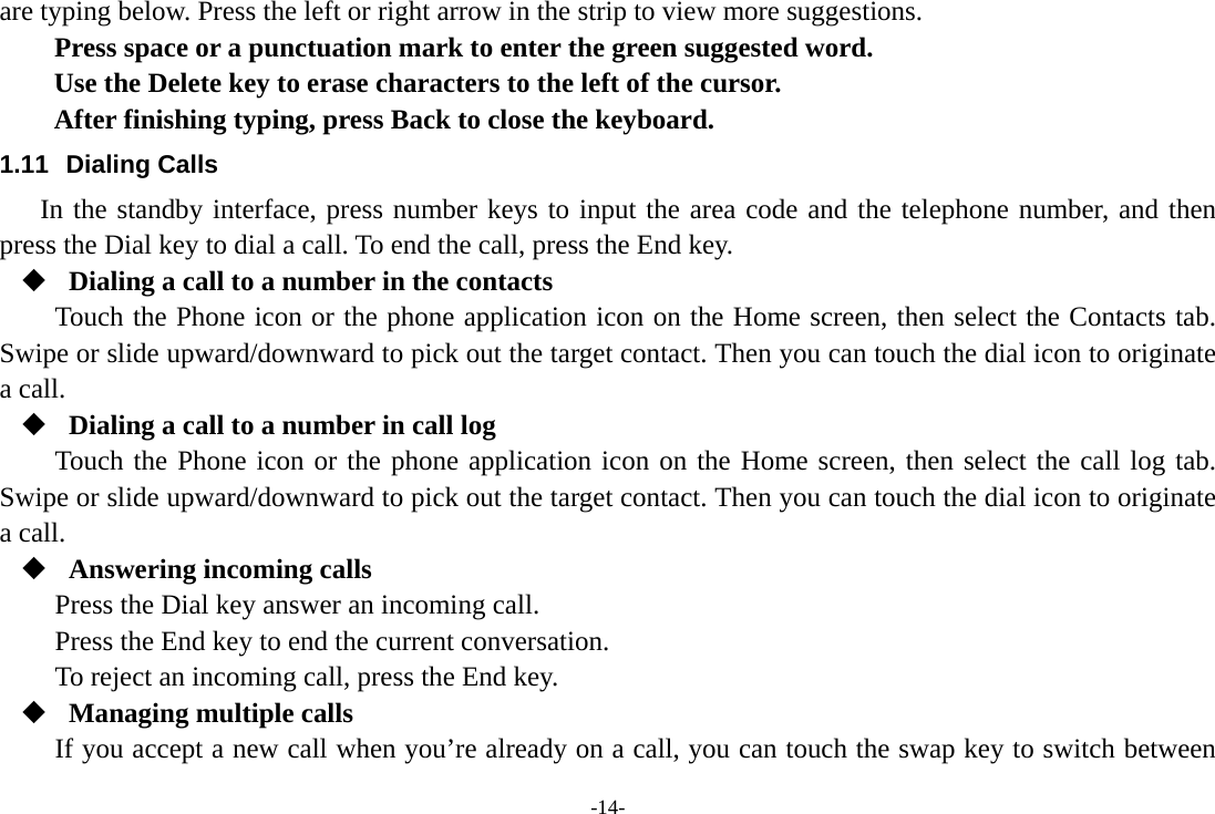 -14- are typing below. Press the left or right arrow in the strip to view more suggestions. Press space or a punctuation mark to enter the green suggested word.  Use the Delete key to erase characters to the left of the cursor. After finishing typing, press Back to close the keyboard. 1.11 Dialing Calls In the standby interface, press number keys to input the area code and the telephone number, and then press the Dial key to dial a call. To end the call, press the End key.  Dialing a call to a number in the contacts Touch the Phone icon or the phone application icon on the Home screen, then select the Contacts tab. Swipe or slide upward/downward to pick out the target contact. Then you can touch the dial icon to originate a call.  Dialing a call to a number in call log Touch the Phone icon or the phone application icon on the Home screen, then select the call log tab. Swipe or slide upward/downward to pick out the target contact. Then you can touch the dial icon to originate a call.  Answering incoming calls Press the Dial key answer an incoming call. Press the End key to end the current conversation. To reject an incoming call, press the End key.  Managing multiple calls If you accept a new call when you’re already on a call, you can touch the swap key to switch between 