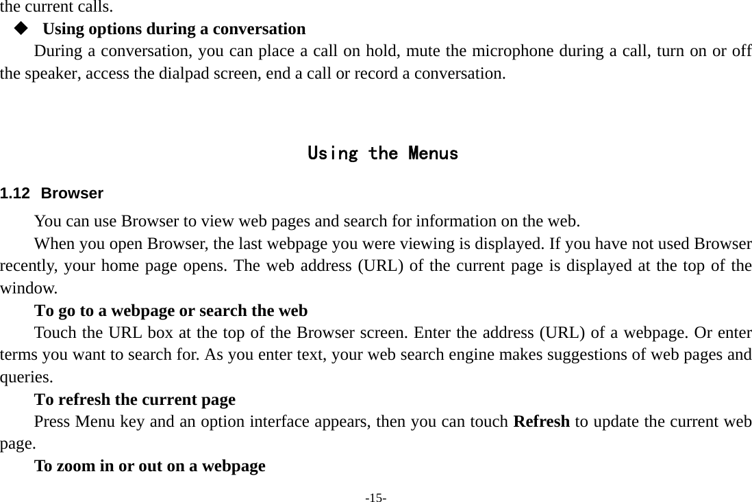 -15- the current calls.  Using options during a conversation During a conversation, you can place a call on hold, mute the microphone during a call, turn on or off the speaker, access the dialpad screen, end a call or record a conversation.     Using the Menus 1.12 Browser You can use Browser to view web pages and search for information on the web. When you open Browser, the last webpage you were viewing is displayed. If you have not used Browser recently, your home page opens. The web address (URL) of the current page is displayed at the top of the window. To go to a webpage or search the web Touch the URL box at the top of the Browser screen. Enter the address (URL) of a webpage. Or enter terms you want to search for. As you enter text, your web search engine makes suggestions of web pages and queries.      To refresh the current page     Press Menu key and an option interface appears, then you can touch Refresh to update the current web page.         To zoom in or out on a webpage 