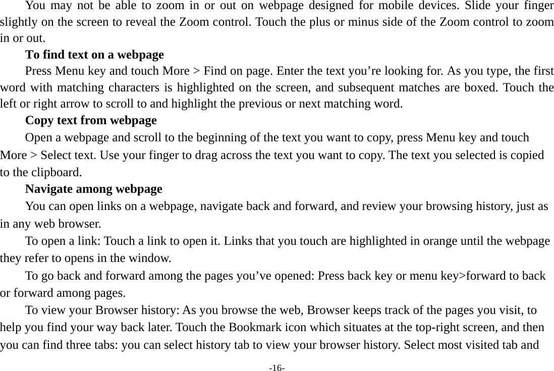 -16- You may not be able to zoom in or out on webpage designed for mobile devices. Slide your finger slightly on the screen to reveal the Zoom control. Touch the plus or minus side of the Zoom control to zoom in or out.        To find text on a webpage Press Menu key and touch More &gt; Find on page. Enter the text you’re looking for. As you type, the first word with matching characters is highlighted on the screen, and subsequent matches are boxed. Touch the left or right arrow to scroll to and highlight the previous or next matching word.        Copy text from webpage Open a webpage and scroll to the beginning of the text you want to copy, press Menu key and touch More &gt; Select text. Use your finger to drag across the text you want to copy. The text you selected is copied to the clipboard. Navigate among webpage You can open links on a webpage, navigate back and forward, and review your browsing history, just as in any web browser.           To open a link: Touch a link to open it. Links that you touch are highlighted in orange until the webpage they refer to opens in the window. To go back and forward among the pages you’ve opened: Press back key or menu key&gt;forward to back or forward among pages.           To view your Browser history: As you browse the web, Browser keeps track of the pages you visit, to help you find your way back later. Touch the Bookmark icon which situates at the top-right screen, and then you can find three tabs: you can select history tab to view your browser history. Select most visited tab and 