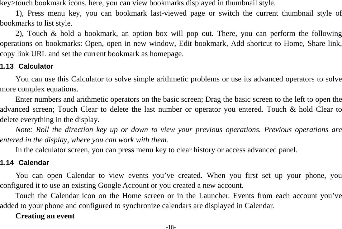 -18- key&gt;touch bookmark icons, here, you can view bookmarks displayed in thumbnail style.   1), Press menu key, you can bookmark last-viewed page or switch the current thumbnail style of bookmarks to list style.       2), Touch &amp; hold a bookmark, an option box will pop out. There, you can perform the following operations on bookmarks: Open, open in new window, Edit bookmark, Add shortcut to Home, Share link, copy link URL and set the current bookmark as homepage. 1.13 Calculator         You can use this Calculator to solve simple arithmetic problems or use its advanced operators to solve more complex equations.         Enter numbers and arithmetic operators on the basic screen; Drag the basic screen to the left to open the advanced screen; Touch Clear to delete the last number or operator you entered. Touch &amp; hold Clear to delete everything in the display.     Note: Roll the direction key up or down to view your previous operations. Previous operations are entered in the display, where you can work with them.         In the calculator screen, you can press menu key to clear history or access advanced panel. 1.14 Calendar You can open Calendar to view events you’ve created. When you first set up your phone, you configured it to use an existing Google Account or you created a new account. Touch the Calendar icon on the Home screen or in the Launcher. Events from each account you’ve added to your phone and configured to synchronize calendars are displayed in Calendar.     Creating an event 