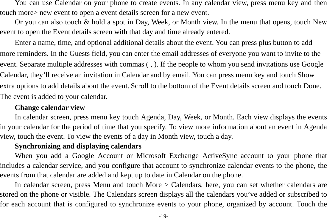 -19- You can use Calendar on your phone to create events. In any calendar view, press menu key and then touch more&gt; new event to open a event details screen for a new event.   Or you can also touch &amp; hold a spot in Day, Week, or Month view. In the menu that opens, touch New event to open the Event details screen with that day and time already entered.   Enter a name, time, and optional additional details about the event. You can press plus button to add more reminders. In the Guests field, you can enter the email addresses of everyone you want to invite to the event. Separate multiple addresses with commas ( , ). If the people to whom you send invitations use Google Calendar, they’ll receive an invitation in Calendar and by email. You can press menu key and touch Show extra options to add details about the event. Scroll to the bottom of the Event details screen and touch Done. The event is added to your calendar.     Change calendar view In calendar screen, press menu key touch Agenda, Day, Week, or Month. Each view displays the events in your calendar for the period of time that you specify. To view more information about an event in Agenda view, touch the event. To view the events of a day in Month view, touch a day.       Synchronizing and displaying calendars     When you add a Google Account or Microsoft Exchange ActiveSync account to your phone that includes a calendar service, and you configure that account to synchronize calendar events to the phone, the events from that calendar are added and kept up to date in Calendar on the phone.     In calendar screen, press Menu and touch More &gt; Calendars, here, you can set whether calendars are stored on the phone or visible. The Calendars screen displays all the calendars you’ve added or subscribed to for each account that is configured to synchronize events to your phone, organized by account. Touch the 