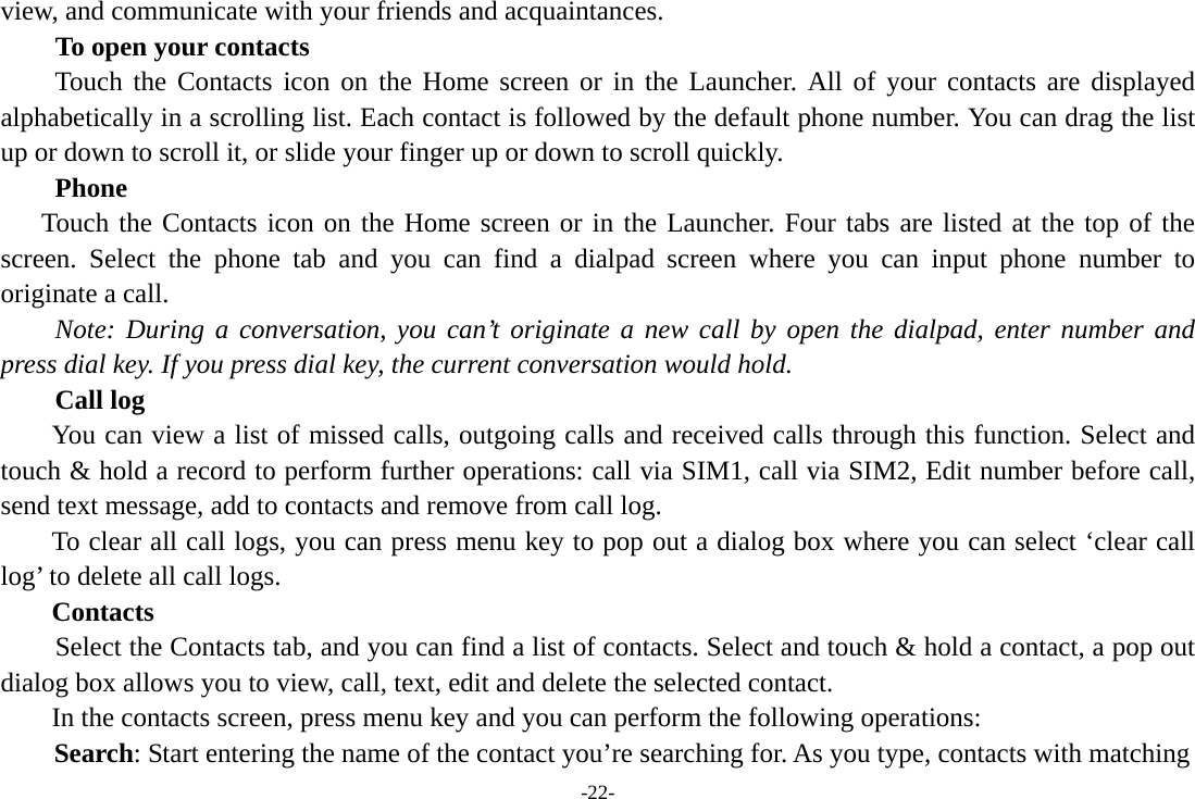 -22- view, and communicate with your friends and acquaintances. To open your contacts Touch the Contacts icon on the Home screen or in the Launcher. All of your contacts are displayed alphabetically in a scrolling list. Each contact is followed by the default phone number. You can drag the list up or down to scroll it, or slide your finger up or down to scroll quickly.       Phone    Touch the Contacts icon on the Home screen or in the Launcher. Four tabs are listed at the top of the screen. Select the phone tab and you can find a dialpad screen where you can input phone number to originate a call.     Note: During a conversation, you can’t originate a new call by open the dialpad, enter number and press dial key. If you press dial key, the current conversation would hold.       Call log  You can view a list of missed calls, outgoing calls and received calls through this function. Select and touch &amp; hold a record to perform further operations: call via SIM1, call via SIM2, Edit number before call, send text message, add to contacts and remove from call log. To clear all call logs, you can press menu key to pop out a dialog box where you can select ‘clear call log’ to delete all call logs. Contacts     Select the Contacts tab, and you can find a list of contacts. Select and touch &amp; hold a contact, a pop out dialog box allows you to view, call, text, edit and delete the selected contact.   In the contacts screen, press menu key and you can perform the following operations: Search: Start entering the name of the contact you’re searching for. As you type, contacts with matching 