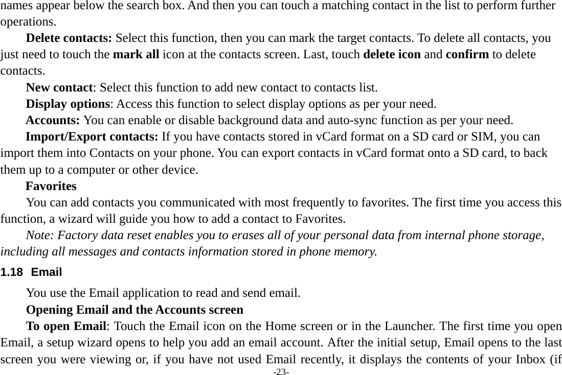 -23- names appear below the search box. And then you can touch a matching contact in the list to perform further operations.     Delete contacts: Select this function, then you can mark the target contacts. To delete all contacts, you just need to touch the mark all icon at the contacts screen. Last, touch delete icon and confirm to delete contacts.      New contact: Select this function to add new contact to contacts list.     Display options: Access this function to select display options as per your need. Accounts: You can enable or disable background data and auto-sync function as per your need. Import/Export contacts: If you have contacts stored in vCard format on a SD card or SIM, you can import them into Contacts on your phone. You can export contacts in vCard format onto a SD card, to back them up to a computer or other device.   Favorites         You can add contacts you communicated with most frequently to favorites. The first time you access this function, a wizard will guide you how to add a contact to Favorites.     Note: Factory data reset enables you to erases all of your personal data from internal phone storage, including all messages and contacts information stored in phone memory.   1.18 Email You use the Email application to read and send email.           Opening Email and the Accounts screen      To open Email: Touch the Email icon on the Home screen or in the Launcher. The first time you open Email, a setup wizard opens to help you add an email account. After the initial setup, Email opens to the last screen you were viewing or, if you have not used Email recently, it displays the contents of your Inbox (if 