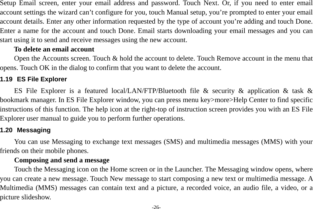 -26- Setup Email screen, enter your email address and password. Touch Next. Or, if you need to enter email account settings the wizard can’t configure for you, touch Manual setup, you’re prompted to enter your email account details. Enter any other information requested by the type of account you’re adding and touch Done. Enter a name for the account and touch Done. Email starts downloading your email messages and you can start using it to send and receive messages using the new account. To delete an email account Open the Accounts screen. Touch &amp; hold the account to delete. Touch Remove account in the menu that opens. Touch OK in the dialog to confirm that you want to delete the account. 1.19  ES File Explorer ES File Explorer is a featured local/LAN/FTP/Bluetooth file &amp; security &amp; application &amp; task &amp; bookmark manager. In ES File Explorer window, you can press menu key&gt;more&gt;Help Center to find specific instructions of this function. The help icon at the right-top of instruction screen provides you with an ES File Explorer user manual to guide you to perform further operations.   1.20 Messaging You can use Messaging to exchange text messages (SMS) and multimedia messages (MMS) with your friends on their mobile phones. Composing and send a message Touch the Messaging icon on the Home screen or in the Launcher. The Messaging window opens, where you can create a new message. Touch New message to start composing a new text or multimedia message. A Multimedia (MMS) messages can contain text and a picture, a recorded voice, an audio file, a video, or a picture slideshow. 