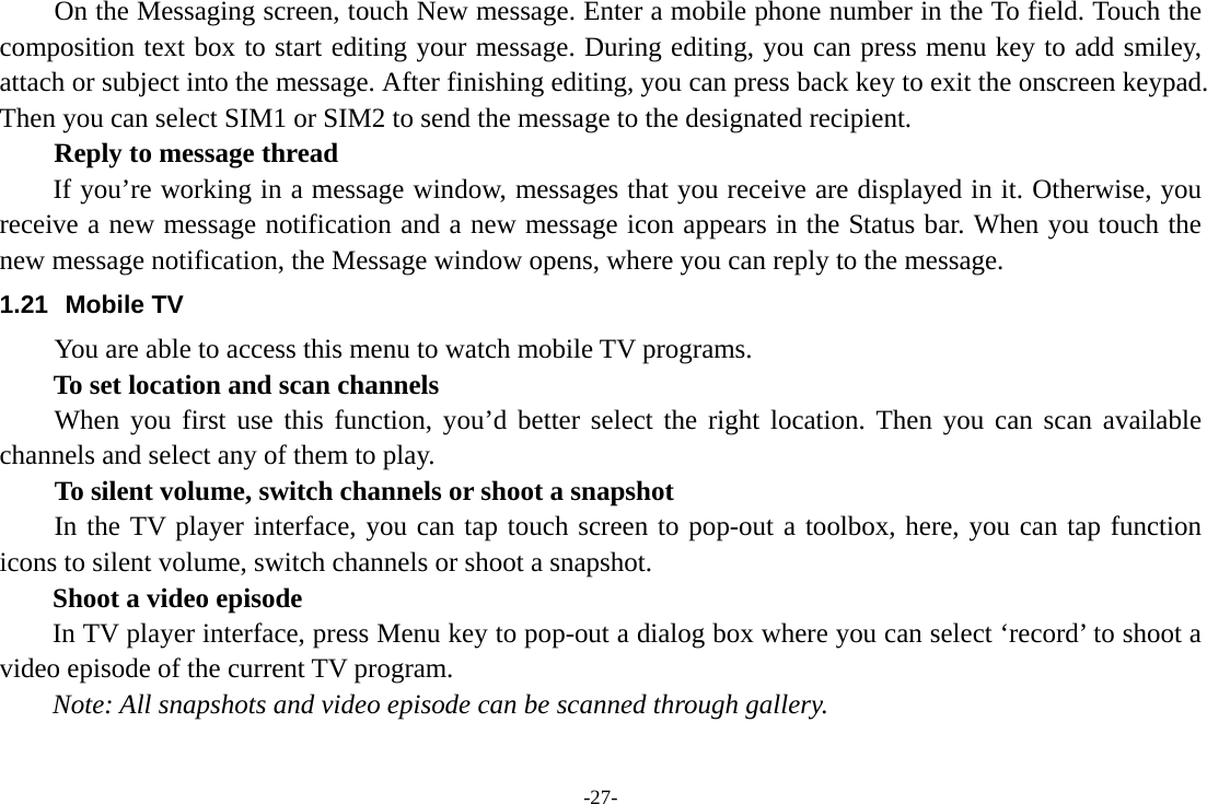 -27-     On the Messaging screen, touch New message. Enter a mobile phone number in the To field. Touch the composition text box to start editing your message. During editing, you can press menu key to add smiley, attach or subject into the message. After finishing editing, you can press back key to exit the onscreen keypad. Then you can select SIM1 or SIM2 to send the message to the designated recipient. Reply to message thread If you’re working in a message window, messages that you receive are displayed in it. Otherwise, you receive a new message notification and a new message icon appears in the Status bar. When you touch the new message notification, the Message window opens, where you can reply to the message. 1.21 Mobile TV You are able to access this menu to watch mobile TV programs. To set location and scan channels When you first use this function, you’d better select the right location. Then you can scan available channels and select any of them to play. To silent volume, switch channels or shoot a snapshot In the TV player interface, you can tap touch screen to pop-out a toolbox, here, you can tap function icons to silent volume, switch channels or shoot a snapshot.   Shoot a video episode In TV player interface, press Menu key to pop-out a dialog box where you can select ‘record’ to shoot a video episode of the current TV program.   Note: All snapshots and video episode can be scanned through gallery.     