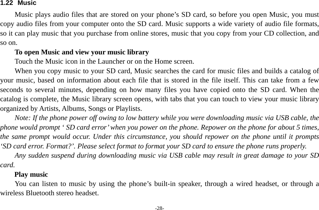 -28- 1.22 Music Music plays audio files that are stored on your phone’s SD card, so before you open Music, you must copy audio files from your computer onto the SD card. Music supports a wide variety of audio file formats, so it can play music that you purchase from online stores, music that you copy from your CD collection, and so on.   To open Music and view your music library Touch the Music icon in the Launcher or on the Home screen. When you copy music to your SD card, Music searches the card for music files and builds a catalog of your music, based on information about each file that is stored in the file itself. This can take from a few seconds to several minutes, depending on how many files you have copied onto the SD card. When the catalog is complete, the Music library screen opens, with tabs that you can touch to view your music library organized by Artists, Albums, Songs or Playlists.       Note: If the phone power off owing to low battery while you were downloading music via USB cable, the phone would prompt ‘ SD card error’ when you power on the phone. Repower on the phone for about 5 times, the same prompt would occur. Under this circumstance, you should repower on the phone until it prompts ‘SD card error. Format?’. Please select format to format your SD card to ensure the phone runs properly. Any sudden suspend during downloading music via USB cable may result in great damage to your SD card.     Play music You can listen to music by using the phone’s built-in speaker, through a wired headset, or through a wireless Bluetooth stereo headset. 