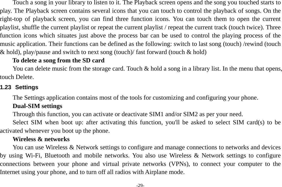 -29- Touch a song in your library to listen to it. The Playback screen opens and the song you touched starts to play. The Playback screen contains several icons that you can touch to control the playback of songs. On the right-top of playback screen, you can find three function icons. You can touch them to open the current playlist, shuffle the current playlist or repeat the current playlist / repeat the current track (touch twice). Three function icons which situates just above the process bar can be used to control the playing process of the music application. Their functions can be defined as the following: switch to last song (touch) /rewind (touch &amp; hold), play/pause and switch to next song (touch)/ fast forward (touch &amp; hold)   To delete a song from the SD card You can delete music from the storage card. Touch &amp; hold a song in a library list. In the menu that opens, touch Delete. 1.23 Settings The Settings application contains most of the tools for customizing and configuring your phone.     Dual-SIM settings Through this function, you can activate or deactivate SIM1 and/or SIM2 as per your need.   Select SIM when boot up: after activating this function, you&apos;ll be asked to select SIM card(s) to be activated whenever you boot up the phone.     Wireless &amp; networks         You can use Wireless &amp; Network settings to configure and manage connections to networks and devices by using Wi-Fi, Bluetooth and mobile networks. You also use Wireless &amp; Network settings to configure connections between your phone and virtual private networks (VPNs), to connect your computer to the Internet using your phone, and to turn off all radios with Airplane mode. 