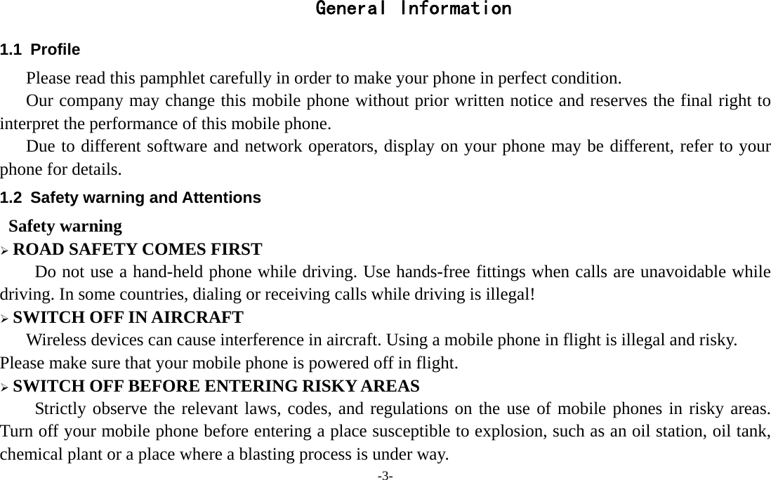 -3-  General Information 1.1 Profile    Please read this pamphlet carefully in order to make your phone in perfect condition.       Our company may change this mobile phone without prior written notice and reserves the final right to interpret the performance of this mobile phone.    Due to different software and network operators, display on your phone may be different, refer to your phone for details. 1.2  Safety warning and Attentions  Safety warning ¾ ROAD SAFETY COMES FIRST Do not use a hand-held phone while driving. Use hands-free fittings when calls are unavoidable while driving. In some countries, dialing or receiving calls while driving is illegal! ¾ SWITCH OFF IN AIRCRAFT Wireless devices can cause interference in aircraft. Using a mobile phone in flight is illegal and risky.     Please make sure that your mobile phone is powered off in flight. ¾ SWITCH OFF BEFORE ENTERING RISKY AREAS Strictly observe the relevant laws, codes, and regulations on the use of mobile phones in risky areas. Turn off your mobile phone before entering a place susceptible to explosion, such as an oil station, oil tank, chemical plant or a place where a blasting process is under way. 