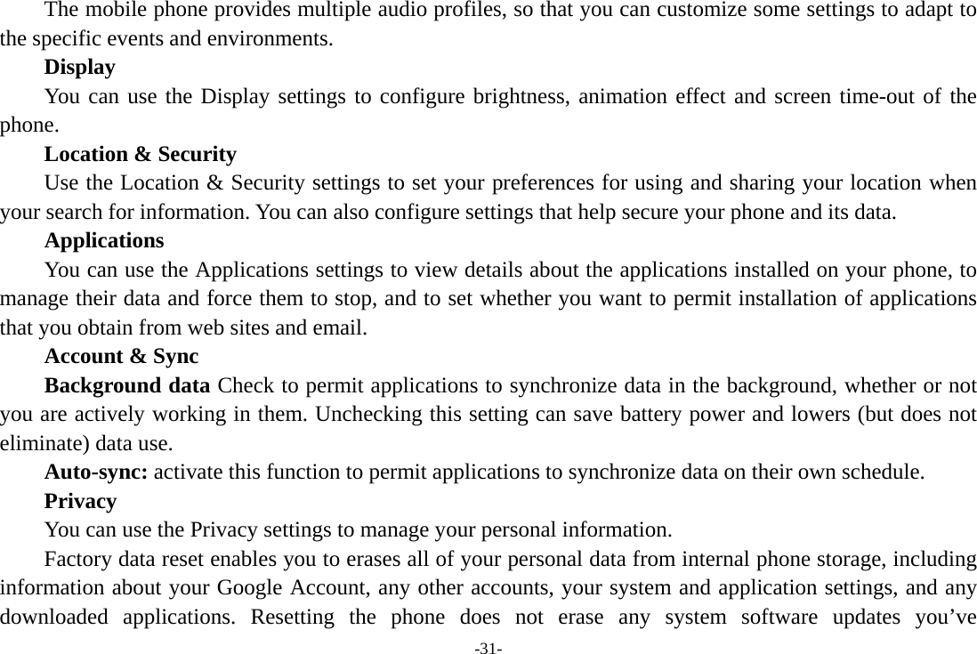 -31-     The mobile phone provides multiple audio profiles, so that you can customize some settings to adapt to the specific events and environments.       Display You can use the Display settings to configure brightness, animation effect and screen time-out of the phone.      Location &amp; Security         Use the Location &amp; Security settings to set your preferences for using and sharing your location when your search for information. You can also configure settings that help secure your phone and its data. Applications         You can use the Applications settings to view details about the applications installed on your phone, to manage their data and force them to stop, and to set whether you want to permit installation of applications that you obtain from web sites and email. Account &amp; Sync Background data Check to permit applications to synchronize data in the background, whether or not you are actively working in them. Unchecking this setting can save battery power and lowers (but does not eliminate) data use. Auto-sync: activate this function to permit applications to synchronize data on their own schedule.     Privacy         You can use the Privacy settings to manage your personal information. Factory data reset enables you to erases all of your personal data from internal phone storage, including information about your Google Account, any other accounts, your system and application settings, and any downloaded applications. Resetting the phone does not erase any system software updates you’ve 