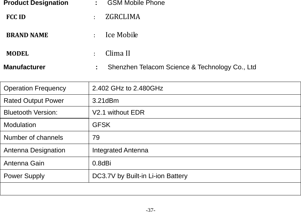 -37-        Product Designation        :   GSM Mobile Phone FCCID: ZGRCLIMABRANDNAME: IceMobileMODEL: ClimaIIManufacturer               :      Shenzhen Telacom Science &amp; Technology Co., Ltd  Operation Frequency  2.402 GHz to 2.480GHz Rated Output Power  3.21dBm Bluetooth Version:  V2.1 without EDR Modulation GFSK Number of channels  79 Antenna Designation  Integrated Antenna Antenna Gain  0.8dBi Power Supply  DC3.7V by Built-in Li-ion Battery   