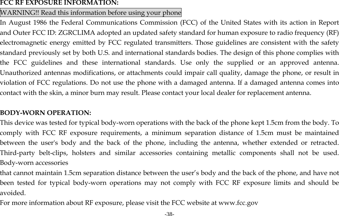 -38-       FCC RF EXPOSURE INFORMATION: WARNING!! Read this information before using your phone In August 1986 the Federal Communications Commission (FCC) of the United States with its action in Report and Outer FCC ID: ZGRCLIMA adopted an updated safety standard for human exposure to radio frequency (RF) electromagnetic energy emitted by FCC regulated transmitters. Those guidelines are consistent with the safety standard previously set by both U.S. and international standards bodies. The design of this phone complies with the FCC guidelines and these international standards. Use only the supplied or an approved antenna. Unauthorized antennas modifications, or attachments could impair call quality, damage the phone, or result in violation of FCC regulations. Do not use the phone with a damaged antenna. If a damaged antenna comes into contact with the skin, a minor burn may result. Please contact your local dealer for replacement antenna.  BODY-WORN OPERATION: This device was tested for typical body-worn operations with the back of the phone kept 1.5cm from the body. To comply with FCC RF exposure requirements, a minimum separation distance of 1.5cm must be maintained between the user&apos;s body and the back of the phone, including the antenna, whether extended or retracted. Third-party belt-clips, holsters and similar accessories containing metallic components shall not be used. Body-worn accessories that cannot maintain 1.5cm separation distance between the user’s body and the back of the phone, and have not been tested for typical body-worn operations may not comply with FCC RF exposure limits and should be avoided. For more information about RF exposure, please visit the FCC website at www.fcc.gov 