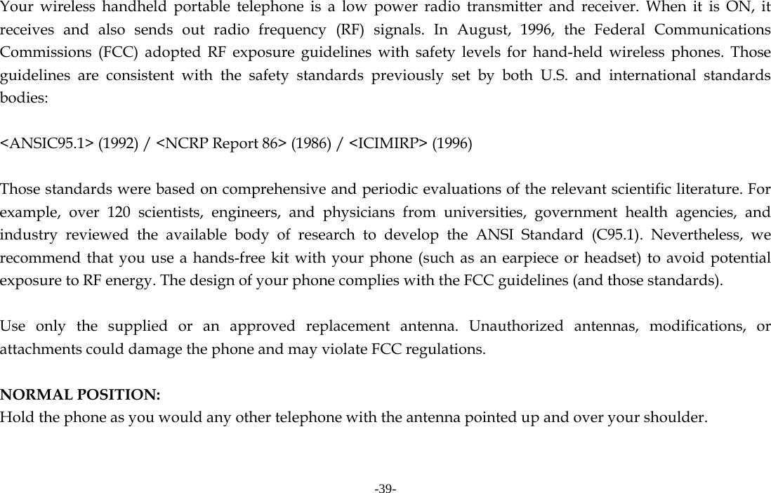 -39-  Your wireless handheld portable telephone is a low power radio transmitter and receiver. When it is ON, it receives and also sends out radio frequency (RF) signals. In August, 1996, the Federal Communications Commissions (FCC) adopted RF exposure guidelines with safety levels for hand-held wireless phones. Those guidelines are consistent with the safety standards previously set by both U.S. and international standards bodies:  &lt;ANSIC95.1&gt; (1992) / &lt;NCRP Report 86&gt; (1986) / &lt;ICIMIRP&gt; (1996)  Those standards were based on comprehensive and periodic evaluations of the relevant scientific literature. For example, over 120 scientists, engineers, and physicians from universities, government health agencies, and industry reviewed the available body of research to develop the ANSI Standard (C95.1). Nevertheless, we recommend that you use a hands-free kit with your phone (such as an earpiece or headset) to avoid potential exposure to RF energy. The design of your phone complies with the FCC guidelines (and those standards).  Use only the supplied or an approved replacement antenna. Unauthorized antennas, modifications, or attachments could damage the phone and may violate FCC regulations.    NORMAL POSITION:   Hold the phone as you would any other telephone with the antenna pointed up and over your shoulder.  