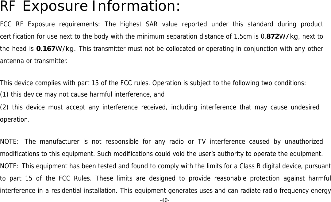 -40-  RF Exposure Information: FCC RF Exposure requirements: The highest SAR value reported under this standard during product certification for use next to the body with the minimum separation distance of 1.5cm is 0.872W/kg, next to the head is 0.167W/kg. This transmitter must not be collocated or operating in conjunction with any other antenna or transmitter.   This device complies with part 15 of the FCC rules. Operation is subject to the following two conditions: (1) this device may not cause harmful interference, and (2) this device must accept any interference received, including interference that may cause undesired operation.   NOTE:  The manufacturer is not responsible for any radio or TV interference caused by unauthorized modifications to this equipment. Such modifications could void the user’s authority to operate the equipment. NOTE: This equipment has been tested and found to comply with the limits for a Class B digital device, pursuant to part 15 of the FCC Rules. These limits are designed to provide reasonable protection against harmful interference in a residential installation. This equipment generates uses and can radiate radio frequency energy 