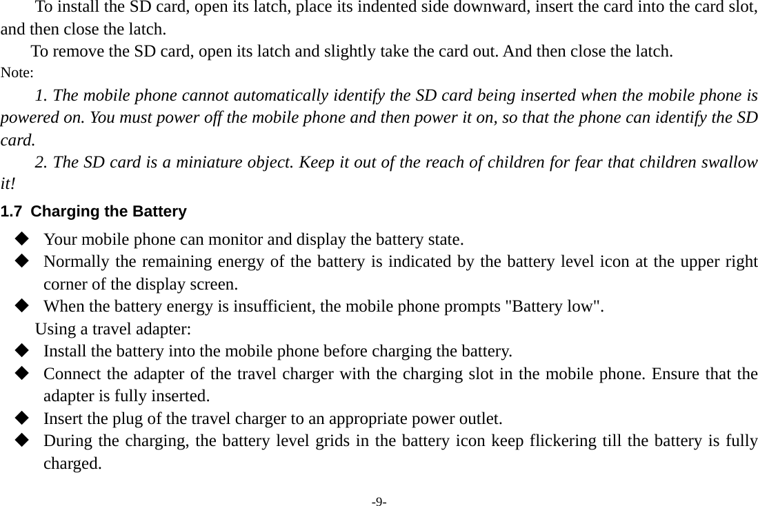 -9- To install the SD card, open its latch, place its indented side downward, insert the card into the card slot, and then close the latch. To remove the SD card, open its latch and slightly take the card out. And then close the latch. Note: 1. The mobile phone cannot automatically identify the SD card being inserted when the mobile phone is powered on. You must power off the mobile phone and then power it on, so that the phone can identify the SD card. 2. The SD card is a miniature object. Keep it out of the reach of children for fear that children swallow it! 1.7  Charging the Battery  Your mobile phone can monitor and display the battery state.  Normally the remaining energy of the battery is indicated by the battery level icon at the upper right corner of the display screen.  When the battery energy is insufficient, the mobile phone prompts &quot;Battery low&quot;.   Using a travel adapter:  Install the battery into the mobile phone before charging the battery.  Connect the adapter of the travel charger with the charging slot in the mobile phone. Ensure that the adapter is fully inserted.  Insert the plug of the travel charger to an appropriate power outlet.  During the charging, the battery level grids in the battery icon keep flickering till the battery is fully charged. 