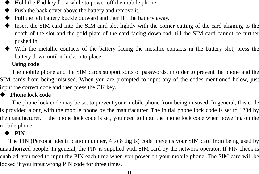 -11-  Hold the End key for a while to power off the mobile phone  Push the back cover above the battery and remove it.  Pull the left battery buckle outward and then lift the battery away.  Insert the SIM card into the SIM card slot lightly with the corner cutting of the card aligning to the notch of the slot and the gold plate of the card facing download, till the SIM card cannot be further pushed in.  With the metallic contacts of the battery facing the metallic contacts in the battery slot, press the battery down until it locks into place. Using code The mobile phone and the SIM cards support sorts of passwords, in order to prevent the phone and the SIM cards from being misused. When you are prompted to input any of the codes mentioned below, just input the correct code and then press the OK key.    Phone lock code The phone lock code may be set to prevent your mobile phone from being misused. In general, this code is provided along with the mobile phone by the manufacturer. The initial phone lock code is set to 1234 by the manufacturer. If the phone lock code is set, you need to input the phone lock code when powering on the mobile phone.  PIN The PIN (Personal identification number, 4 to 8 digits) code prevents your SIM card from being used by unauthorized people. In general, the PIN is supplied with SIM card by the network operator. If PIN check is enabled, you need to input the PIN each time when you power on your mobile phone. The SIM card will be locked if you input wrong PIN code for three times. 