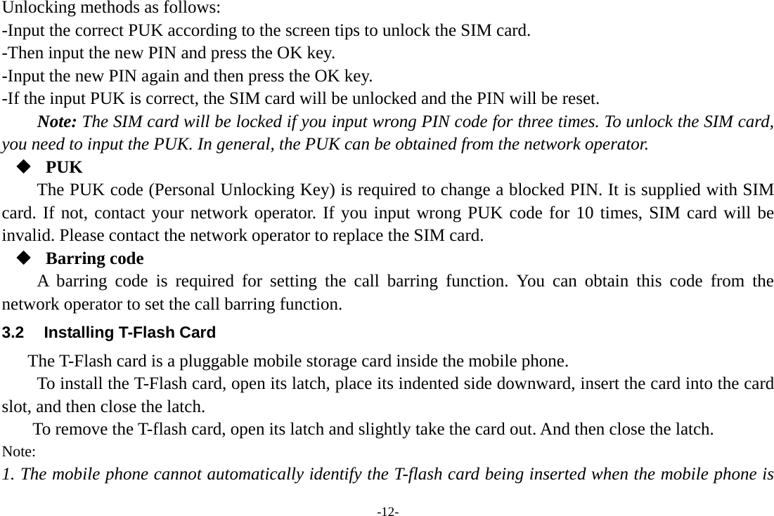 -12- Unlocking methods as follows: -Input the correct PUK according to the screen tips to unlock the SIM card. -Then input the new PIN and press the OK key. -Input the new PIN again and then press the OK key. -If the input PUK is correct, the SIM card will be unlocked and the PIN will be reset. Note: The SIM card will be locked if you input wrong PIN code for three times. To unlock the SIM card, you need to input the PUK. In general, the PUK can be obtained from the network operator.  PUK The PUK code (Personal Unlocking Key) is required to change a blocked PIN. It is supplied with SIM card. If not, contact your network operator. If you input wrong PUK code for 10 times, SIM card will be invalid. Please contact the network operator to replace the SIM card.  Barring code A barring code is required for setting the call barring function. You can obtain this code from the network operator to set the call barring function. 3.2  Installing T-Flash Card The T-Flash card is a pluggable mobile storage card inside the mobile phone. To install the T-Flash card, open its latch, place its indented side downward, insert the card into the card slot, and then close the latch. To remove the T-flash card, open its latch and slightly take the card out. And then close the latch. Note: 1. The mobile phone cannot automatically identify the T-flash card being inserted when the mobile phone is 