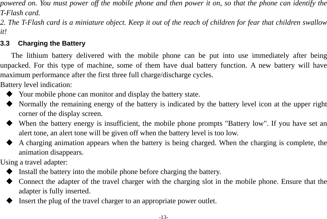 -13- powered on. You must power off the mobile phone and then power it on, so that the phone can identify the T-Flash card. 2. The T-Flash card is a miniature object. Keep it out of the reach of children for fear that children swallow it! 3.3  Charging the Battery The lithium battery delivered with the mobile phone can be put into use immediately after being unpacked. For this type of machine, some of them have dual battery function. A new battery will have maximum performance after the first three full charge/discharge cycles. Battery level indication:  Your mobile phone can monitor and display the battery state.  Normally the remaining energy of the battery is indicated by the battery level icon at the upper right corner of the display screen.  When the battery energy is insufficient, the mobile phone prompts &quot;Battery low&quot;. If you have set an alert tone, an alert tone will be given off when the battery level is too low.  A charging animation appears when the battery is being charged. When the charging is complete, the animation disappears. Using a travel adapter:  Install the battery into the mobile phone before charging the battery.  Connect the adapter of the travel charger with the charging slot in the mobile phone. Ensure that the adapter is fully inserted.  Insert the plug of the travel charger to an appropriate power outlet. 