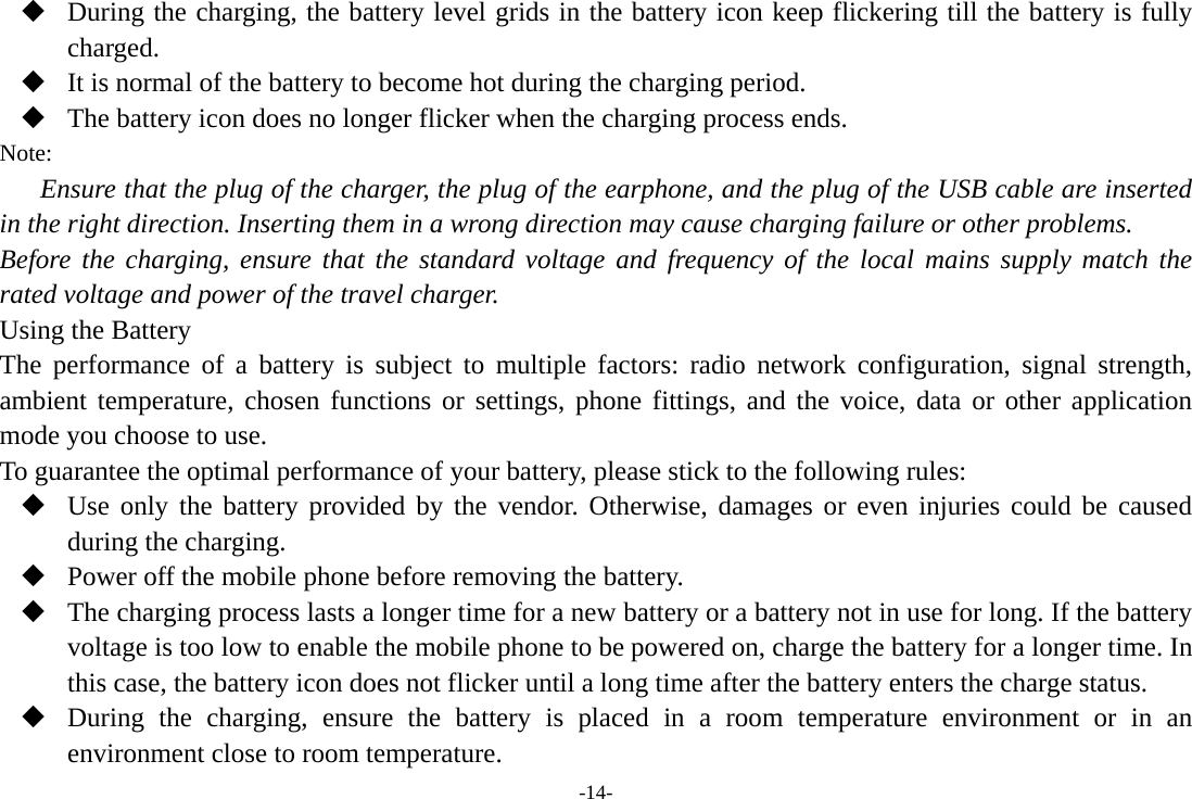 -14-  During the charging, the battery level grids in the battery icon keep flickering till the battery is fully charged.  It is normal of the battery to become hot during the charging period.  The battery icon does no longer flicker when the charging process ends. Note: Ensure that the plug of the charger, the plug of the earphone, and the plug of the USB cable are inserted in the right direction. Inserting them in a wrong direction may cause charging failure or other problems. Before the charging, ensure that the standard voltage and frequency of the local mains supply match the rated voltage and power of the travel charger. Using the Battery The performance of a battery is subject to multiple factors: radio network configuration, signal strength, ambient temperature, chosen functions or settings, phone fittings, and the voice, data or other application mode you choose to use. To guarantee the optimal performance of your battery, please stick to the following rules:  Use only the battery provided by the vendor. Otherwise, damages or even injuries could be caused during the charging.  Power off the mobile phone before removing the battery.  The charging process lasts a longer time for a new battery or a battery not in use for long. If the battery voltage is too low to enable the mobile phone to be powered on, charge the battery for a longer time. In this case, the battery icon does not flicker until a long time after the battery enters the charge status.  During the charging, ensure the battery is placed in a room temperature environment or in an environment close to room temperature. 