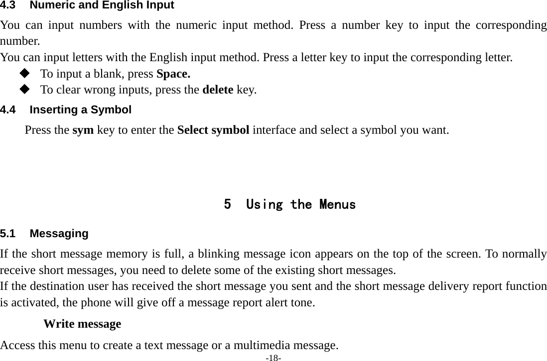 -18- 4.3  Numeric and English Input You can input numbers with the numeric input method. Press a number key to input the corresponding number. You can input letters with the English input method. Press a letter key to input the corresponding letter.  To input a blank, press Space.  To clear wrong inputs, press the delete key. 4.4  Inserting a Symbol Press the sym key to enter the Select symbol interface and select a symbol you want.    5 Using the Menus 5.1 Messaging If the short message memory is full, a blinking message icon appears on the top of the screen. To normally receive short messages, you need to delete some of the existing short messages. If the destination user has received the short message you sent and the short message delivery report function is activated, the phone will give off a message report alert tone. Write message Access this menu to create a text message or a multimedia message. 