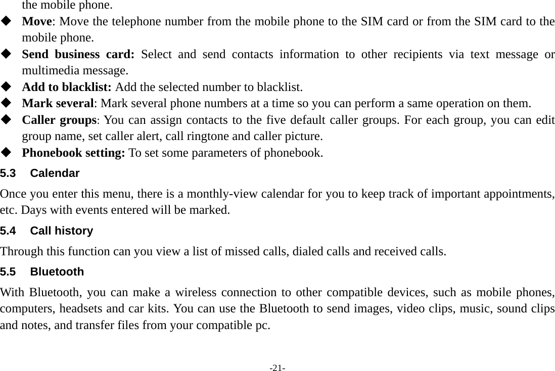 -21- the mobile phone.  Move: Move the telephone number from the mobile phone to the SIM card or from the SIM card to the mobile phone.  Send business card: Select and send contacts information to other recipients via text message or multimedia message.  Add to blacklist: Add the selected number to blacklist.  Mark several: Mark several phone numbers at a time so you can perform a same operation on them.  Caller groups: You can assign contacts to the five default caller groups. For each group, you can edit group name, set caller alert, call ringtone and caller picture.  Phonebook setting: To set some parameters of phonebook. 5.3 Calendar Once you enter this menu, there is a monthly-view calendar for you to keep track of important appointments, etc. Days with events entered will be marked. 5.4 Call history Through this function can you view a list of missed calls, dialed calls and received calls. 5.5 Bluetooth With Bluetooth, you can make a wireless connection to other compatible devices, such as mobile phones, computers, headsets and car kits. You can use the Bluetooth to send images, video clips, music, sound clips and notes, and transfer files from your compatible pc. 