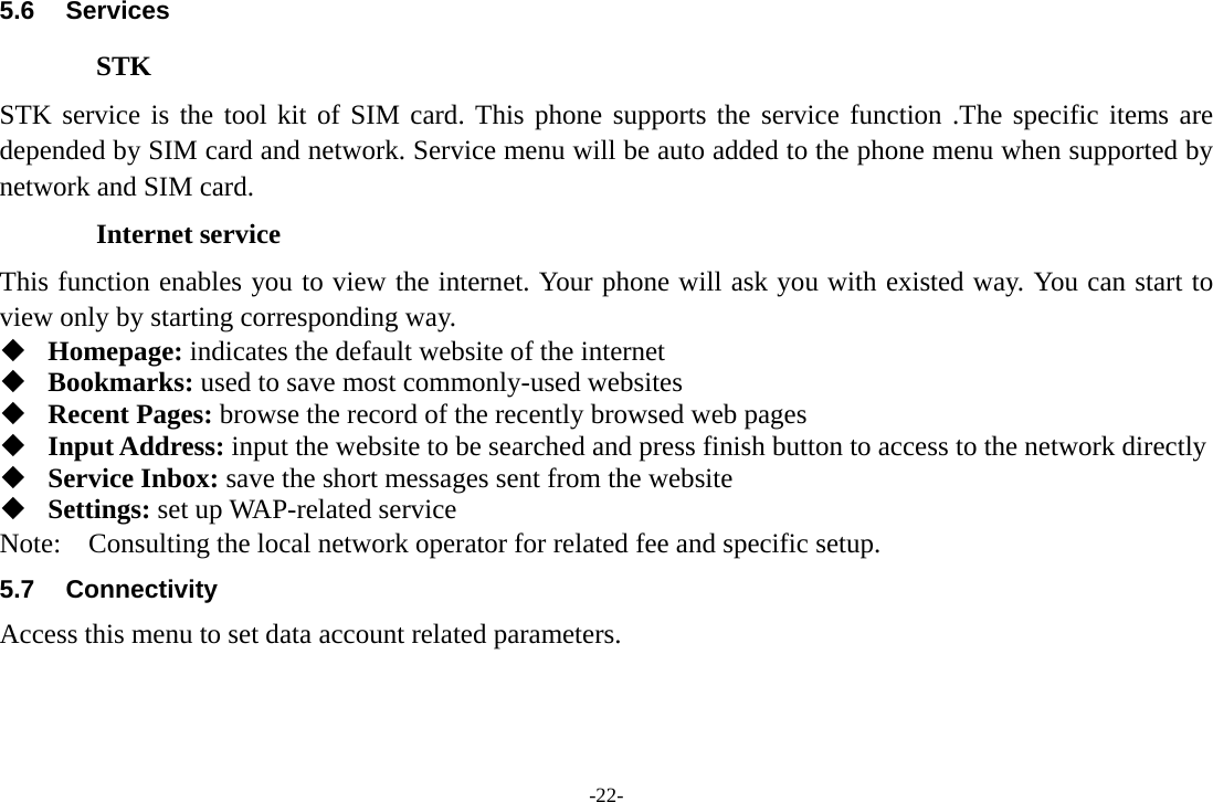 -22- 5.6 Services STK STK service is the tool kit of SIM card. This phone supports the service function .The specific items are depended by SIM card and network. Service menu will be auto added to the phone menu when supported by network and SIM card. Internet service This function enables you to view the internet. Your phone will ask you with existed way. You can start to view only by starting corresponding way.  Homepage: indicates the default website of the internet  Bookmarks: used to save most commonly-used websites  Recent Pages: browse the record of the recently browsed web pages  Input Address: input the website to be searched and press finish button to access to the network directly  Service Inbox: save the short messages sent from the website  Settings: set up WAP-related service Note:  Consulting the local network operator for related fee and specific setup. 5.7 Connectivity Access this menu to set data account related parameters. 