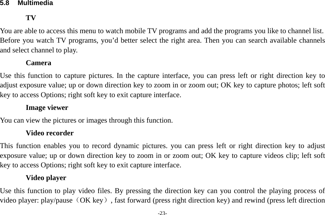 -23- 5.8 Multimedia TV You are able to access this menu to watch mobile TV programs and add the programs you like to channel list. Before you watch TV programs, you’d better select the right area. Then you can search available channels and select channel to play.   Camera Use this function to capture pictures. In the capture interface, you can press left or right direction key to adjust exposure value; up or down direction key to zoom in or zoom out; OK key to capture photos; left soft key to access Options; right soft key to exit capture interface. Image viewer You can view the pictures or images through this function. Video recorder This function enables you to record dynamic pictures. you can press left or right direction key to adjust exposure value; up or down direction key to zoom in or zoom out; OK key to capture videos clip; left soft key to access Options; right soft key to exit capture interface. Video player Use this function to play video files. By pressing the direction key can you control the playing process of video player: play/pause（OK key）, fast forward (press right direction key) and rewind (press left direction 
