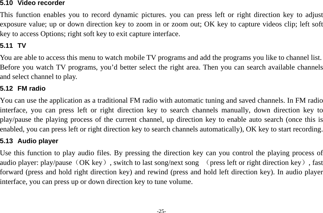 -25- 5.10 Video recorder This function enables you to record dynamic pictures. you can press left or right direction key to adjust exposure value; up or down direction key to zoom in or zoom out; OK key to capture videos clip; left soft key to access Options; right soft key to exit capture interface. 5.11 TV You are able to access this menu to watch mobile TV programs and add the programs you like to channel list. Before you watch TV programs, you’d better select the right area. Then you can search available channels and select channel to play. 5.12 FM radio You can use the application as a traditional FM radio with automatic tuning and saved channels. In FM radio interface, you can press left or right direction key to search channels manually, down direction key to play/pause the playing process of the current channel, up direction key to enable auto search (once this is enabled, you can press left or right direction key to search channels automatically), OK key to start recording.   5.13 Audio player Use this function to play audio files. By pressing the direction key can you control the playing process of audio player: play/pause（OK key）, switch to last song/next song  （press left or right direction key）, fast forward (press and hold right direction key) and rewind (press and hold left direction key). In audio player interface, you can press up or down direction key to tune volume. 