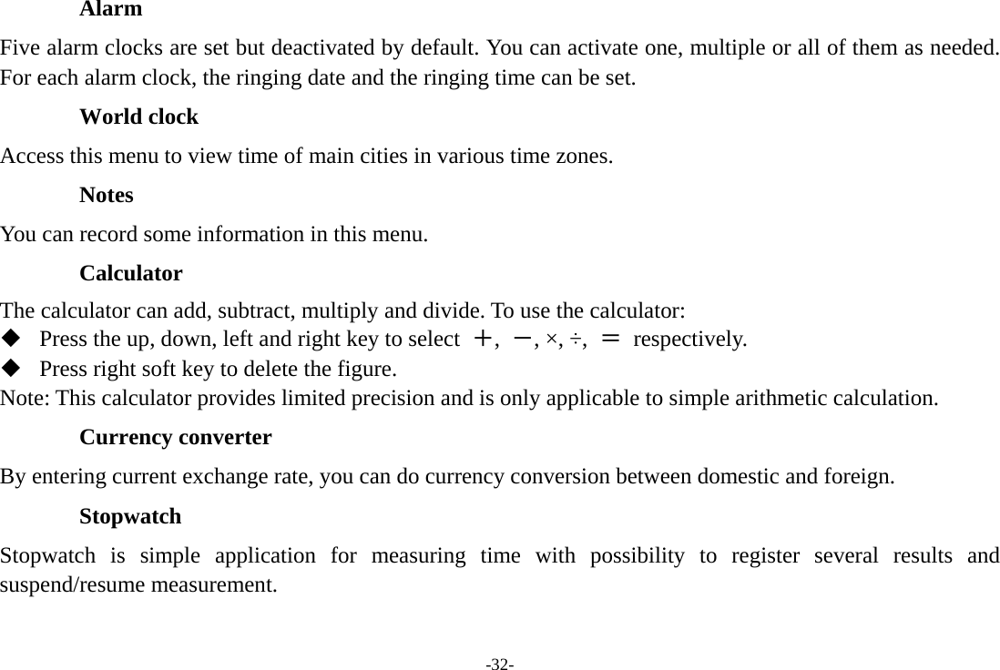 -32- Alarm  Five alarm clocks are set but deactivated by default. You can activate one, multiple or all of them as needed. For each alarm clock, the ringing date and the ringing time can be set. World clock Access this menu to view time of main cities in various time zones. Notes You can record some information in this menu. Calculator The calculator can add, subtract, multiply and divide. To use the calculator:    Press the up, down, left and right key to select  ＋,  －, ×, ÷,  ＝ respectively.  Press right soft key to delete the figure. Note: This calculator provides limited precision and is only applicable to simple arithmetic calculation. Currency converter By entering current exchange rate, you can do currency conversion between domestic and foreign. Stopwatch Stopwatch is simple application for measuring time with possibility to register several results and suspend/resume measurement. 