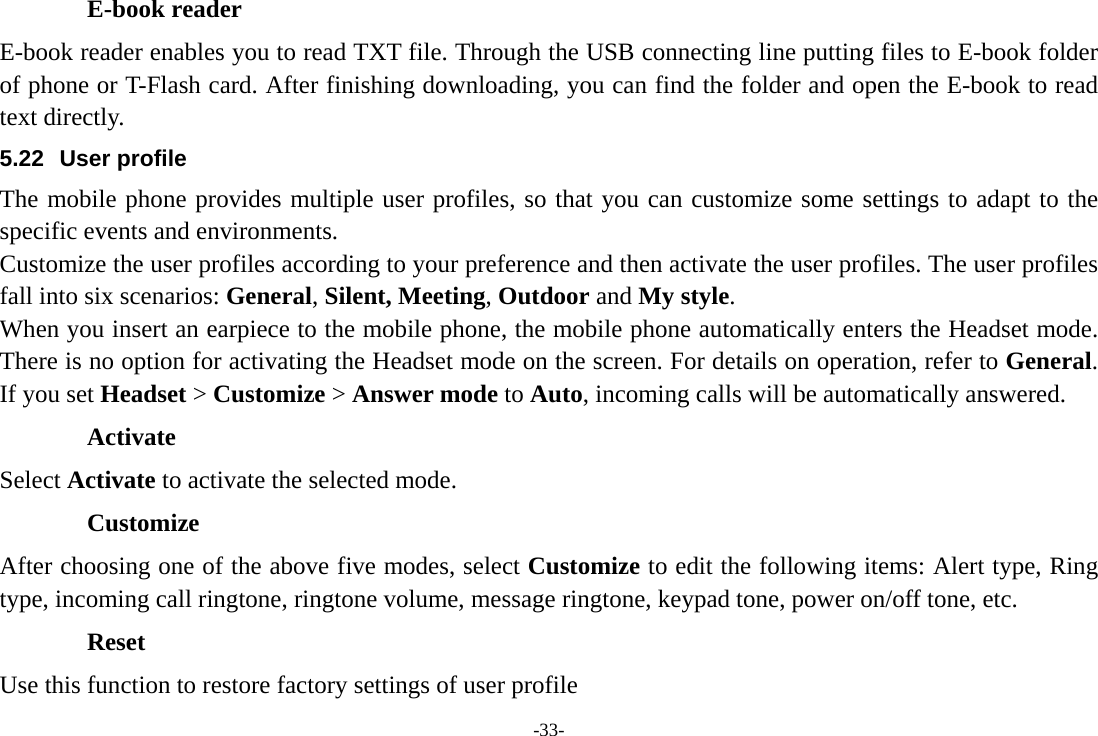 -33- E-book reader E-book reader enables you to read TXT file. Through the USB connecting line putting files to E-book folder of phone or T-Flash card. After finishing downloading, you can find the folder and open the E-book to read text directly. 5.22 User profile The mobile phone provides multiple user profiles, so that you can customize some settings to adapt to the specific events and environments. Customize the user profiles according to your preference and then activate the user profiles. The user profiles fall into six scenarios: General, Silent, Meeting, Outdoor and My style. When you insert an earpiece to the mobile phone, the mobile phone automatically enters the Headset mode. There is no option for activating the Headset mode on the screen. For details on operation, refer to General. If you set Headset &gt; Customize &gt; Answer mode to Auto, incoming calls will be automatically answered. Activate Select Activate to activate the selected mode. Customize After choosing one of the above five modes, select Customize to edit the following items: Alert type, Ring type, incoming call ringtone, ringtone volume, message ringtone, keypad tone, power on/off tone, etc. Reset Use this function to restore factory settings of user profile 