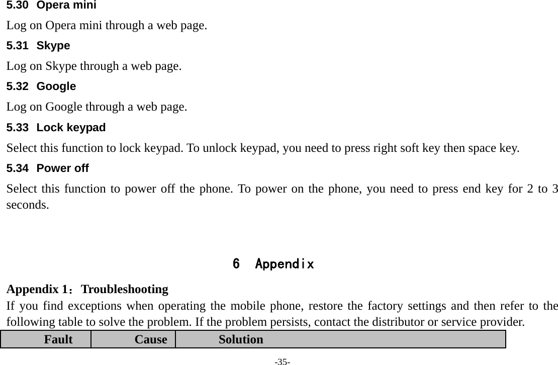 -35- 5.30 Opera mini Log on Opera mini through a web page. 5.31 Skype Log on Skype through a web page. 5.32 Google Log on Google through a web page. 5.33 Lock keypad Select this function to lock keypad. To unlock keypad, you need to press right soft key then space key. 5.34 Power off Select this function to power off the phone. To power on the phone, you need to press end key for 2 to 3 seconds.        6 Appendix Appendix 1：Troubleshooting If you find exceptions when operating the mobile phone, restore the factory settings and then refer to the following table to solve the problem. If the problem persists, contact the distributor or service provider. Fault  Cause  Solution 