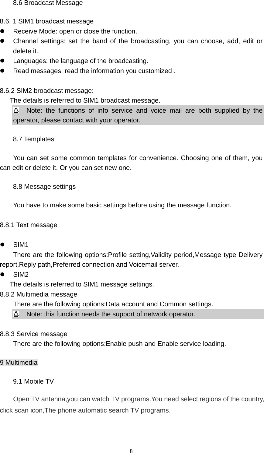 8 8.6 Broadcast Message 8.6. 1 SIM1 broadcast message z  Receive Mode: open or close the function. z  Channel settings: set the band of the broadcasting, you can choose, add, edit or delete it. z  Languages: the language of the broadcasting. z  Read messages: read the information you customized .  8.6.2 SIM2 broadcast message:   The details is referred to SIM1 broadcast message.   Note: the functions of info service and voice mail are both supplied by the operator, please contact with your operator. 8.7 Templates You can set some common templates for convenience. Choosing one of them, you can edit or delete it. Or you can set new one. 8.8 Message settings You have to make some basic settings before using the message function.  8.8.1 Text message  z SIM1      There are the following options:Profile setting,Validity period,Message type Delivery report,Reply path,Preferred connection and Voicemail server. z SIM2        The details is referred to SIM1 message settings. 8.8.2 Multimedia message         There are the following options:Data account and Common settings.   Note: this function needs the support of network operator.  8.8.3 Service message         There are the following options:Enable push and Enable service loading. 9 Multimedia 9.1 Mobile TV Open TV antenna,you can watch TV programs.You need select regions of the country, click scan icon,The phone automatic search TV programs. 