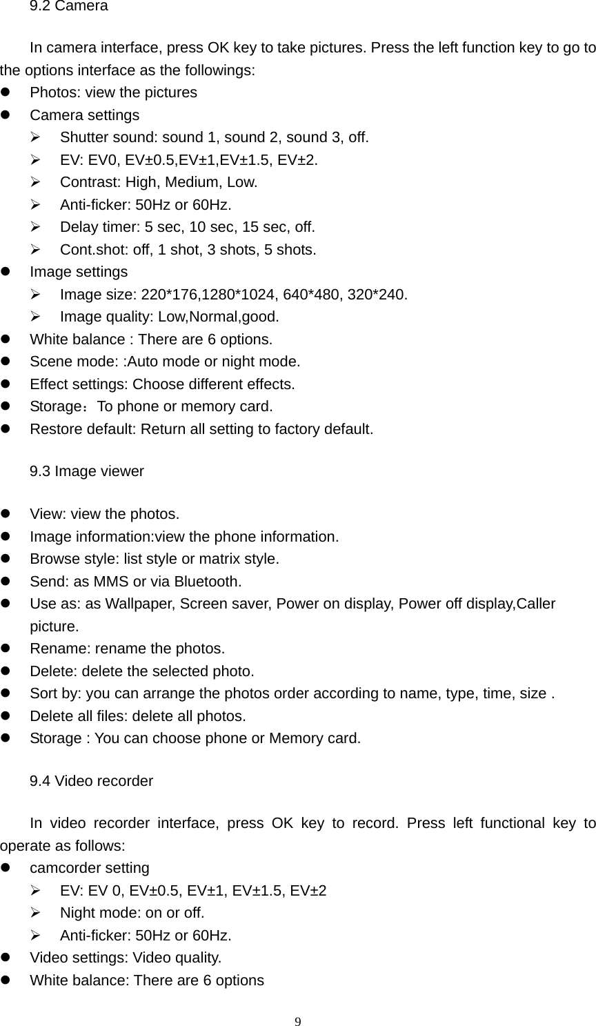 9 9.2 Camera In camera interface, press OK key to take pictures. Press the left function key to go to the options interface as the followings: z  Photos: view the pictures   z Camera settings ¾  Shutter sound: sound 1, sound 2, sound 3, off. ¾  EV: EV0, EV±0.5,EV±1,EV±1.5, EV±2. ¾  Contrast: High, Medium, Low. ¾  Anti-ficker: 50Hz or 60Hz. ¾  Delay timer: 5 sec, 10 sec, 15 sec, off. ¾  Cont.shot: off, 1 shot, 3 shots, 5 shots. z Image settings ¾  Image size: 220*176,1280*1024, 640*480, 320*240. ¾  Image quality: Low,Normal,good. z  White balance : There are 6 options. z  Scene mode: :Auto mode or night mode.   z  Effect settings: Choose different effects. z Storage：To phone or memory card.   z  Restore default: Return all setting to factory default. 9.3 Image viewer z  View: view the photos. z  Image information:view the phone information. z  Browse style: list style or matrix style. z  Send: as MMS or via Bluetooth. z  Use as: as Wallpaper, Screen saver, Power on display, Power off display,Caller picture. z  Rename: rename the photos. z  Delete: delete the selected photo. z  Sort by: you can arrange the photos order according to name, type, time, size . z  Delete all files: delete all photos. z  Storage : You can choose phone or Memory card. 9.4 Video recorder     In video recorder interface, press OK key to record. Press left functional key to operate as follows: z camcorder setting ¾  EV: EV 0, EV±0.5, EV±1, EV±1.5, EV±2 ¾  Night mode: on or off. ¾  Anti-ficker: 50Hz or 60Hz. z  Video settings: Video quality. z  White balance: There are 6 options 