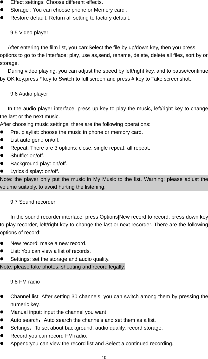 10 z  Effect settings: Choose different effects. z  Storage : You can choose phone or Memory card . z  Restore default: Return all setting to factory default. 9.5 Video player After entering the film list, you can:Select the file by up/down key, then you press options to go to the interface: play, use as,send, rename, delete, delete all files, sort by or storage.       During video playing, you can adjust the speed by left/right key, and to pause/continue by OK key,press * key to Switch to full screen and press # key to Take screenshot. 9.6 Audio player      In the audio player interface, press up key to play the music, left/right key to change the last or the next music. After choosing music settings, there are the following operations: z  Pre. playlist: choose the music in phone or memory card. z  List auto gen.: on/off.   z  Repeat: There are 3 options: close, single repeat, all repeat. z Shuffle: on/off. z Background play: on/off. z  Lyrics display: on/off. Note: the player only put the music in My Music to the list. Warning: please adjust the volume suitably, to avoid hurting the listening. 9.7 Sound recorder In the sound recorder interface, press Options|New record to record, press down key to play recorder, left/right key to change the last or next recorder. There are the following options of record: z  New record: make a new record.   z  List: You can view a list of records.   z  Settings: set the storage and audio quality.   Note: please take photos, shooting and record legally. 9.8 FM radio z  Channel list: After setting 30 channels, you can switch among them by pressing the numeric key. z  Manual input: input the channel you want z Auto search：Auto search the channels and set them as a list. z Settings：To set about background, audio quality, record storage. z  Record:you can record FM radio. z  Append:you can view the record list and Select a continued recording. 