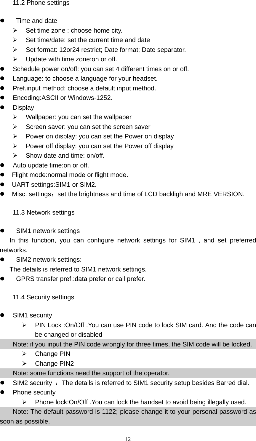 12 11.2 Phone settings z   Time and date    ¾  Set time zone : choose home city. ¾  Set time/date: set the current time and date ¾  Set format: 12or24 restrict; Date format; Date separator. ¾  Update with time zone:on or off. z  Schedule power on/off: you can set 4 different times on or off. z  Language: to choose a language for your headset. z  Pref.input method: choose a default input method. z  Encoding:ASCII or Windows-1252. z Display ¾  Wallpaper: you can set the wallpaper ¾  Screen saver: you can set the screen saver ¾  Power on display: you can set the Power on display ¾  Power off display: you can set the Power off display ¾  Show date and time: on/off. z  Auto update time:on or off. z     Flight mode:normal mode or flight mode. z   UART settings:SIM1 or SIM2. z   Misc. settings：set the brightness and time of LCD backligh and MRE VERSION. 11.3 Network settings z    SIM1 network settings In this function, you can configure network settings for SIM1 , and set preferred networks. z    SIM2 network settings:   The details is referred to SIM1 network settings. z    GPRS transfer pref.:data prefer or call prefer. 11.4 Security settings z SIM1 security  ¾  PIN Lock :On/Off .You can use PIN code to lock SIM card. And the code can be changed or disabled Note: if you input the PIN code wrongly for three times, the SIM code will be locked.   ¾ Change PIN ¾ Change PIN2 Note: some functions need the support of the operator. z SIM2 security ：The details is referred to SIM1 security setup besides Barred dial. z Phone security ¾  Phone lock:On/Off .You can lock the handset to avoid being illegally used. Note: The default password is 1122; please change it to your personal password as soon as possible. 