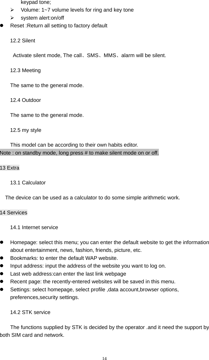 14 keypad tone; ¾  Volume: 1~7 volume levels for ring and key tone ¾ system alert:on/off z  Reset :Return all setting to factory default 12.2 Silent        Activate silent mode, The call、SMS、MMS、alarm will be silent. 12.3 Meeting   The same to the general mode. 12.4 Outdoor The same to the general mode. 12.5 my style This model can be according to their own habits editor. Note : on standby mode, long press # to make silent mode on or off. 13 Extra 13.1 Calculator The device can be used as a calculator to do some simple arithmetic work. 14 Services 14.1 Internet service   z  Homepage: select this menu; you can enter the default website to get the information about entertainment, news, fashion, friends, picture, etc. z  Bookmarks: to enter the default WAP website.   z  Input address: input the address of the website you want to log on. z  Last web address:can enter the last link webpage z  Recent page: the recently-entered websites will be saved in this menu. z  Settings: select homepage, select profile ,data account,browser options, preferences,security settings. 14.2 STK service           The functions supplied by STK is decided by the operator .and it need the support by both SIM card and network.  