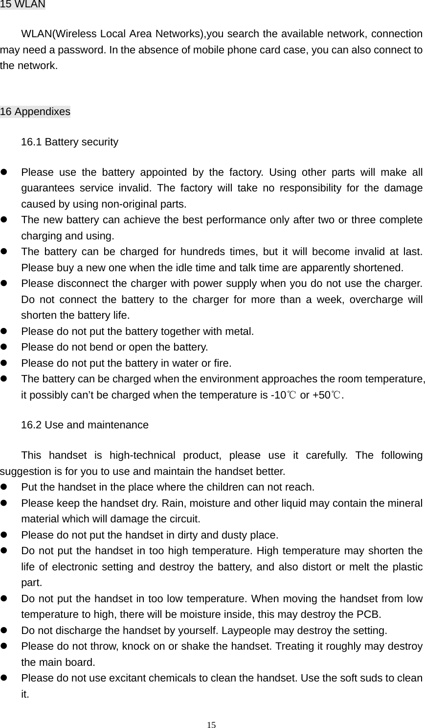15 15 WLAN     WLAN(Wireless Local Area Networks),you search the available network, connection may need a password. In the absence of mobile phone card case, you can also connect to the network.  16 Appendixes 16.1 Battery security z  Please use the battery appointed by the factory. Using other parts will make all guarantees service invalid. The factory will take no responsibility for the damage caused by using non-original parts. z  The new battery can achieve the best performance only after two or three complete charging and using. z  The battery can be charged for hundreds times, but it will become invalid at last. Please buy a new one when the idle time and talk time are apparently shortened. z  Please disconnect the charger with power supply when you do not use the charger. Do not connect the battery to the charger for more than a week, overcharge will shorten the battery life. z  Please do not put the battery together with metal. z  Please do not bend or open the battery. z  Please do not put the battery in water or fire. z  The battery can be charged when the environment approaches the room temperature, it possibly can’t be charged when the temperature is -10  or +5℃0.℃ 16.2 Use and maintenance     This handset is high-technical product, please use it carefully. The following suggestion is for you to use and maintain the handset better. z  Put the handset in the place where the children can not reach. z  Please keep the handset dry. Rain, moisture and other liquid may contain the mineral material which will damage the circuit.   z  Please do not put the handset in dirty and dusty place. z  Do not put the handset in too high temperature. High temperature may shorten the life of electronic setting and destroy the battery, and also distort or melt the plastic part. z  Do not put the handset in too low temperature. When moving the handset from low temperature to high, there will be moisture inside, this may destroy the PCB. z  Do not discharge the handset by yourself. Laypeople may destroy the setting. z  Please do not throw, knock on or shake the handset. Treating it roughly may destroy the main board. z  Please do not use excitant chemicals to clean the handset. Use the soft suds to clean it. 