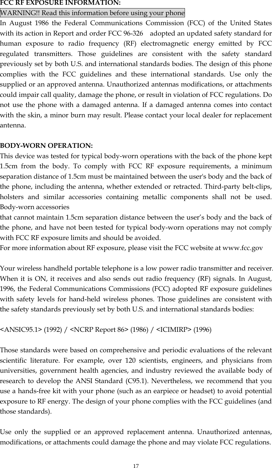 17 FCC RF EXPOSURE INFORMATION: WARNING!! Read this information before using your phone In August 1986 the Federal Communications Commission (FCC) of the United States with its action in Report and order FCC 96-326    adopted an updated safety standard for human exposure to radio frequency (RF) electromagnetic energy emitted by FCC regulated transmitters. Those guidelines are consistent with the safety standard previously set by both U.S. and international standards bodies. The design of this phone complies with the FCC guidelines and these international standards. Use only the supplied or an approved antenna. Unauthorized antennas modifications, or attachments could impair call quality, damage the phone, or result in violation of FCC regulations. Do not use the phone with a damaged antenna. If a damaged antenna comes into contact with the skin, a minor burn may result. Please contact your local dealer for replacement antenna.  BODY-WORN OPERATION: This device was tested for typical body-worn operations with the back of the phone kept 1.5cm from the body. To comply with FCC RF exposure requirements, a minimum separation distance of 1.5cm must be maintained between the user&apos;s body and the back of the phone, including the antenna, whether extended or retracted. Third-party belt-clips, holsters and similar accessories containing metallic components shall not be used. Body-worn accessories that cannot maintain 1.5cm separation distance between the user’s body and the back of the phone, and have not been tested for typical body-worn operations may not comply with FCC RF exposure limits and should be avoided. For more information about RF exposure, please visit the FCC website at www.fcc.gov  Your wireless handheld portable telephone is a low power radio transmitter and receiver. When it is ON, it receives and also sends out radio frequency (RF) signals. In August, 1996, the Federal Communications Commissions (FCC) adopted RF exposure guidelines with safety levels for hand-held wireless phones. Those guidelines are consistent with the safety standards previously set by both U.S. and international standards bodies:  &lt;ANSIC95.1&gt; (1992) / &lt;NCRP Report 86&gt; (1986) / &lt;ICIMIRP&gt; (1996)  Those standards were based on comprehensive and periodic evaluations of the relevant scientific literature. For example, over 120 scientists, engineers, and physicians from universities, government health agencies, and industry reviewed the available body of research to develop the ANSI Standard (C95.1). Nevertheless, we recommend that you use a hands-free kit with your phone (such as an earpiece or headset) to avoid potential exposure to RF energy. The design of your phone complies with the FCC guidelines (and those standards).  Use only the supplied or an approved replacement antenna. Unauthorized antennas, modifications, or attachments could damage the phone and may violate FCC regulations.   